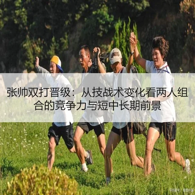 张帅双打晋级:从技战术变化看两人组合的竞争力与短中长期前景